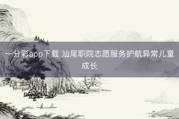 一分彩app下载 汕尾职院志愿服务护航异常儿童成长