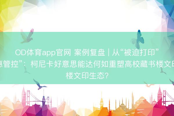 OD体育app官网 案例复盘 | 从“被迫打印”到“贤惠管控”:柯尼卡好意思能达何如重塑高校藏书楼文印生态?
