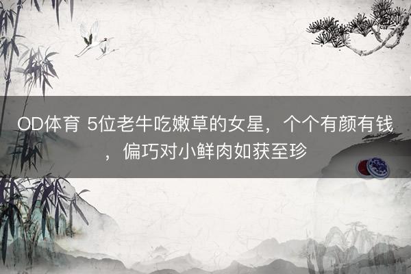 OD体育 5位老牛吃嫩草的女星，个个有颜有钱，偏巧对小鲜肉如获至珍