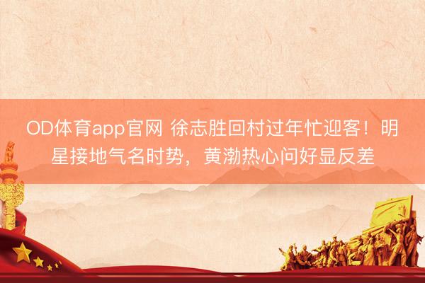 OD体育app官网 徐志胜回村过年忙迎客！明星接地气名时势，黄渤热心问好显反差