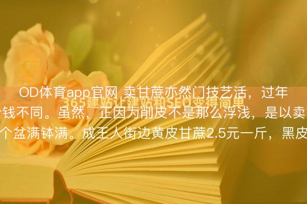 OD体育app官网 卖甘蔗亦然门技艺活，过年时期我方削皮和包削皮价钱不同。虽然，正因为削皮不是那么浮浅，是以卖甘蔗的趁这时期也赚了个盆满钵满。成王人街边黄皮甘蔗2.5元一斤，黑皮的一根二十五，批发商场的黄皮价钱一元三至一元六，买的少按2元钱一斤。往常黑皮的最佳吃，甜、脆且味浓，现时少了，真实王人是黄皮，齁甜不香...