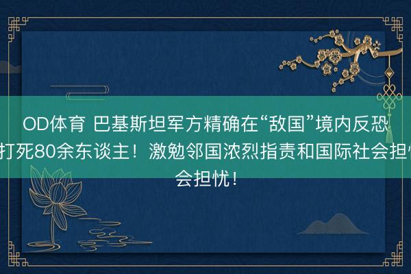 OD体育 巴基斯坦军方精确在“敌国”境内反恐，打死80余东谈主！激勉邻国浓烈指责和国际社会担忧！